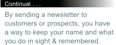 Continual . . . By sending a newsletter to customers or prospects, you have a way to keep your name and what you do in sight & remembered.