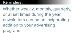 Reminders . . . Whether weekly, monthly, quarterly, or at set times during the year, newsletters can be an invigorating addition to your advertising program.
